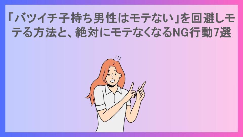 「バツイチ子持ち男性はモテない」を回避しモテる方法と、絶対にモテなくなるNG行動7選